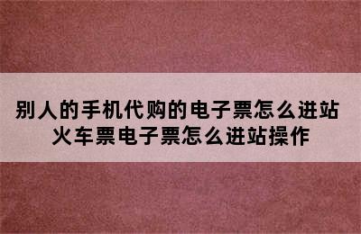 别人的手机代购的电子票怎么进站 火车票电子票怎么进站操作